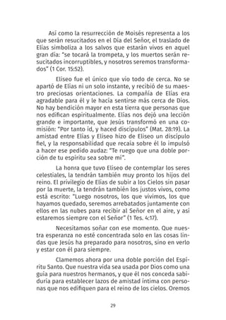 29
Así como la resurrección de Moisés representa a los
que serán resucitados en el Día del Señor, el traslado de
Elías simboliza a los salvos que estarán vivos en aquel
gran día: “se tocará la trompeta, y los muertos serán re-
sucitados incorruptibles, y nosotros seremos transforma-
dos” (1 Cor. 15:52).
Eliseo fue el único que vio todo de cerca. No se
apartó de Elías ni un solo instante, y recibió de su maes-
tro preciosas orientaciones. La compañía de Elías era
agradable para él y le hacía sentirse más cerca de Dios.
No hay bendición mayor en esta tierra que personas que
nos edifican espiritualmente. Elías nos dejó una lección
grande e importante, que Jesús transformó en una co-
misión: “Por tanto íd, y haced discípulos” (Mat. 28:19). La
amistad entre Elías y Eliseo hizo de Eliseo un discípulo
fiel, y la responsabilidad que recaía sobre él lo impulsó
a hacer ese pedido audaz: “Te ruego que una doble por-
ción de tu espíritu sea sobre mí”.
La honra que tuvo Eliseo de contemplar los seres
celestiales, la tendrán también muy pronto los hijos del
reino. El privilegio de Elías de subir a los Cielos sin pasar
por la muerte, la tendrán también los justos vivos, como
está escrito: “Luego nosotros, los que vivimos, los que
hayamos quedado, seremos arrebatados juntamente con
ellos en las nubes para recibir al Señor en el aire, y así
estaremos siempre con el Señor” (1 Tes. 4:17).
Necesitamos soñar con ese momento. Que nues-
tra esperanza no esté concentrada solo en las cosas lin-
das que Jesús ha preparado para nosotros, sino en verlo
y estar con él para siempre.
Clamemos ahora por una doble porción del Espí-
ritu Santo. Que nuestra vida sea usada por Dios como una
guía para nuestros hermanos, y que él nos conceda sabi-
duría para establecer lazos de amistad íntima con perso-
nas que nos edifiquen para el reino de los cielos. Oremos
 