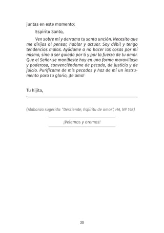 30
juntas en este momento:
Espíritu Santo,
Ven sobre mí y derrama tu santa unción. Necesito que
me dirijas al pensar, hablar y actuar. Soy débil y tengo
tendencias malas. Ayúdame a no hacer las cosas por mí
misma, sino a ser guiada por ti y por la fuerza de tu amor.
Que el Señor se manifieste hoy en una forma maravillosa
y poderosa, convenciéndome de pecado, de justicia y de
juicio. Purifícame de mis pecados y haz de mí un instru-
mento para tu gloria, ¡te amo!
Tu hijita,
.
(Alabanza sugerida: “Desciende, Espíritu de amor”, HA, Nº 198).
¡Velemos y oremos!
 