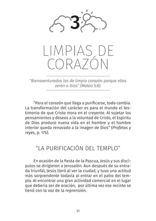 31
LIMPIAS DE
CORAZÓN
“Bienaventurados los de limpio corazón porque ellos
verán a Dios” (Mateo 5:8).
“Para el corazón que llega a purificarse, todo cambia.
La transformación del carácter es para el mundo el tes-
timonio de que Cristo mora en el creyente. Al sujetar los
pensamientos y deseos a la voluntad de Cristo, el Espíritu
de Dios produce nueva vida en el hombre y el hombre
interior queda renovado a la imagen de Dios” (Profetas y
reyes, p. 175).
“LA PURIFICACIÓN DEL TEMPLO”
En ocasión de la fiesta de la Pascua, Jesús y sus discí-
pulos se dirigieron a Jerusalén. Aun después de su entra-
da triunfal, Jesús lloró al ver la ciudad, y tuvo una actitud
más sorprendente todavía al entrar en el patio del tem-
plo. Al encontrar una gran actividad comercial en el lugar
que debería ser de oración, por última vez ese recinto se
llenó con la voz de la reprensión.
3
 