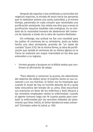 32
Después de expulsar a los cambistas y concluidos los
negocios espúrios, la mirada de Jesús hacia las personas
que lo rodeaban poseía una santa autoridad, y al mismo
tiempo, penetraba en cada corazón que necesitaba una
purificación semejante. Ese relato nos dice que a veces la
purificación requiere medidas más enérgicas. Es un sím-
bolo de la necesidad humana de abstenerse del comer-
cio de Satanás a través de la obra de nuestro Mediador.
Sin embargo, esa actitud no fue una novedad para
los judíos. Al comienzo de su ministerio, Jesús ya había
hecho una obra semejante, provisto de “un azote de
cuerdas” (Juan 2:15). De la misma forma, la obra de purifi-
cación que señaló el comienzo de su última iglesia en la
Tierra se realizará con mayor intensidad en los días que
anteceden a su regreso.
• Formen grupos y busquen en la Biblia textos que con-
firmen la afirmación de abajo:
“Para obtener y conservar la pureza, los adventistas
del séptimo día deben tener el Espíritu Santo en sus co-
razones y en sus familias. El Señor me ha mostrado que
cuando el Israel de hoy se humille delante de él y quite
toda inmundicia del templo de su alma, Dios escuchará
sus oraciones en favor de los enfermos y dará eficacia a
los remedios empleados contra la enfermedad. Cuando
el agente humano haga con fe cuanto pueda para com-
batir la enfermedad por los sencillos métodos de trata-
miento que Dios indicó, el Señor bendecirá estos esfuer-
zos” (Consejos sobre la salud, p. 136). 
 