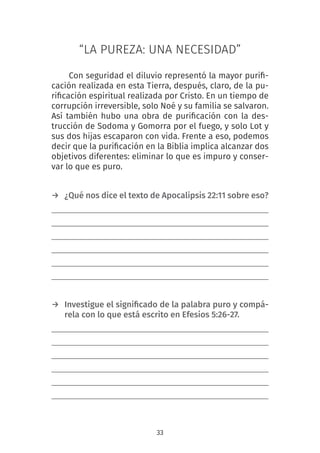 33
“LA PUREZA: UNA NECESIDAD”
Con seguridad el diluvio representó la mayor purifi-
cación realizada en esta Tierra, después, claro, de la pu-
rificación espiritual realizada por Cristo. En un tiempo de
corrupción irreversible, solo Noé y su familia se salvaron.
Así también hubo una obra de purificación con la des-
trucción de Sodoma y Gomorra por el fuego, y solo Lot y
sus dos hijas escaparon con vida. Frente a eso, podemos
decir que la purificación en la Biblia implica alcanzar dos
objetivos diferentes: eliminar lo que es impuro y conser-
var lo que es puro.
 
→ ¿Qué nos dice el texto de Apocalipsis 22:11 sobre eso?
→ Investigue el significado de la palabra puro y compá-
rela con lo que está escrito en Efesios 5:26-27.
 