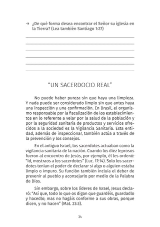 34
→ ¿De qué forma desea encontrar el Señor su iglesia en
la Tierra? (Lea también Santiago 1:27)
“UN SACERDOCIO REAL”
No puede haber pureza sin que haya una limpieza.
Y nada puede ser considerado limpio sin que antes haya
una inspección y una confirmación. En Brasil, el organis-
mo responsable por la fiscalización de los establecimien-
tos en lo referente a velar por la salud de la población y
por la seguridad sanitaria de productos y servicios ofre-
cidos a la sociedad es la Vigilancia Sanitaria. Esta enti-
dad, además de inspeccionar, también actúa a través de
la prevención y los consejos.
En el antiguo Israel, los sacerdotes actuaban como la
vigilancia sanitaria de la nación. Cuando los diez leprosos
fueron al encuentro de Jesús, por ejemplo, él les ordenó:
“Id, mostraos a los sacerdotes” (Luc. 17:14). Solo los sacer-
dotes tenían el poder de declarar si algo o alguien estaba
limpio o impuro. Su función también incluía el deber de
prevenir al pueblo y aconsejarlo por medio de la Palabra
de Dios.
Sin embargo, sobre los líderes de Israel, Jesus decla-
ró: “Así que, todo lo que os digan que guardéis, guardadlo
y hacedlo; mas no hagáis conforme a sus obras, porque
dicen, y no hacen” (Mat. 23:3).
 