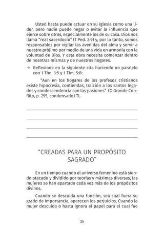 35
Usted hasta puede actuar en su iglesia como una lí-
der, pero nadie puede negar o evitar la influencia que
ejerce sobre otros, especialmente los de su casa. Dios nos
llama “real sacerdocio” (1 Ped. 2:9) y, por lo tanto, somos
responsables por vigilar las avenidas del alma y servir a
nuestro prójimo por medio de una vida en armonía con la
voluntad de Dios. Y esta obra necesita comenzar dentro
de nosotras mismas y de nuestros hogares.
→ Reflexione en la siguiente cita haciendo un paralelo
con 1 Tim. 3:5 y 1 Tim. 5:8:
“Aun en los hogares de los profesos cristianos
existe hipocresía, contiendas, traición a los santos lega-
dos y condescendencia con las pasiones” (O Grande Con-
flito, p. 255, condensado) TL.
“CREADAS PARA UN PROPÓSITO
SAGRADO”
En un tiempo cuando el universo femenino está sien-
do atacado y dividido por teorías y máximas diversas, las
mujeres se han apartado cada vez más de los propósitos
divinos.
Cuando se descuida una función, sea cual fuera su
grado de importancia, aparecen los perjuicios. Cuando la
mujer descuida o hasta ignora el papel para el cual fue
 
