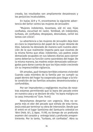 36
creada, los resultados son ampliamente desastrosos y
los perjuicios incalculables.
En Isaías 32:9 y 11, encontramos la siguiente adver-
tencia del Señor contra las mujeres de Jerusalén:
“Mujeres indolentes, levantaos, oíd mi voz; hijas
confiadas, escuchad mi razón. Temblad, oh indolentes;
turbaos, oh confiadas; despojaos, desnudaos, ceñid los
lomos con cilicio”.
La advertencia a las mujeres de Jerusalén deja bien
en claro la importancia del papel de la mujer delante de
Dios. Satanás ha desviado de manera sutil nuestra aten-
ción de lo que realmente importa para que vivamos de
la misma forma que ellas: indolentes. Los padres están
demasiado ocupados en sus labores diarias para ejercer
como deberían su función como sacerdotes del hogar. De
la misma manera, las madres están demasiado sobrecar-
gadas para darse cuenta de que los hijos están creciendo
sin su imprescindible vigilancia.
Oh amadas, ¡qué tiempos terribles estamos viviendo!
Cuando cada miembro de la familia por no cumplir su
papel dentro del hogar ha cooperado para llegar a la tris-
te condición de las familias actuales: desestructuradas y
confundidas.
Por ser imprudentes y negligentes muchas de noso-
tras estamos permitiendo que la lepra del pecado entre
en nuestra casa y se declare de ella: “es lepra maligna en
la casa; inmunda es” (Lev. 14:44).
Necesitamos despertar con urgencia. Dios no so-
porta más el olor del pecado que exhala de esta tierra.
Jesús está por terminar su obra de intercesión. Desde que
él entró en el lugar Santísimo del Santuario celestial en
1844 (Heb. 8:1, 2; Apoc. 11:19), es tiempo de un profundo
examen del corazón y entrega total y profundo arrepen-
timiento. Por lo tanto, “turbaos, oh confiadas”. Abra su
 