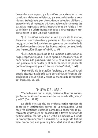 38
descuidar a su esposo y a los niños para atender lo que
considera deberes religiosos, ya sea asistiendo a reu-
niones, trabajando por otros, dando estudios bíblicos o
esparciendo el mensaje, Ud. contradice abiertamente las
palabras inspiradas de las instrucciones de Pablo a Tito.
La religión de Cristo nunca conduce a una esposa y ma-
dre a hacer lo que Ud. está haciendo.
“[…] Los niños necesitan el ojo avisor de la madre.
Necesitan ser instruidos y guiados en las sendas segu-
ras, guardados de los vicios, ser ganados por medio de la
bondad y confirmados en las buenas obras por medio de
una instrucción diligente” (Ibíd., p. 47).
“[…] El Señor, pues, no la ha llamado a descuidar su
hogar, esposo e hijos. El nunca opera de esa manera, ni lo
hará nunca. A la puerta misma de su casa ha recibido Ud.
una parcela para cuidar, y el Señor la hace responsable
por la obra que ha puesto en sus manos” (Ibíd., p. 47).
“Por medio de la oración ferviente y el estudio, Ud.
puede alcanzar sabiduría para percibir las diferentes dis-
posiciones de sus niños y notar su manera de comportar-
se” (Ibíd., pp. 46, 47). 
“HUYA DEL MAL”
“Y ella lo asió por su ropa, diciendo: Duerme conmi-
go. Entonces él dejó su ropa en las manos de ella, y huyó
y salió” (Gén. 39:12).
La Biblia y el Espíritu de Profecía están repletos de
consejos y testimonios acerca de la sexualidad. Como
mujeres cristianas estamos llamadas a conservar la pu-
reza antes y después del casamiento a través de una vida
de fidelidad al marido y de un lecho sin mácula. Al huir de
la propuesta indecente e inmoral de la mujer de Potifar,
José probó que esa pureza y fidelidad son el resultado
 