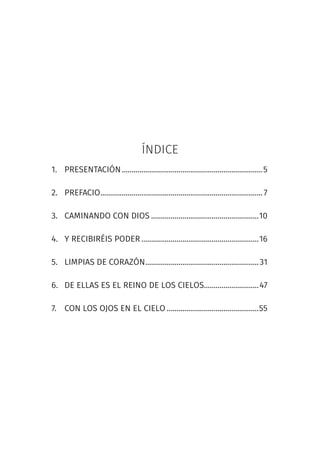 ÍNDICE
1. PRESENTACIÓN........................................................................5
2. PREFACIO...................................................................................7
3. CAMINANDO CON DIOS .......................................................10
4. Y RECIBIRÉIS PODER ............................................................16
5. LIMPIAS DE CORAZÓN..........................................................31
6. DE ELLAS ES EL REINO DE LOS CIELOS............................47
7. CON LOS OJOS EN EL CIELO ...............................................55
 