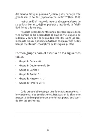 39
del amor a Dios y al prójimo: “¿cómo, pues, haría yo este
grande mal [a Potifar], y pecaría contra Dios?” (Gén. 39:9).
José asumió el riesgo de muerte al negar el deseo de
su señora. Con eso, dejó el poderoso legado de la fideli-
dad frente a la muerte.
“Muchas veces las tentaciones parecen irresistibles,
y es porque se ha descuidado la oración y el estudio de
la Biblia, y por ende no se pueden recordar luego las pro-
mesas de Dios ni oponerse a Satanás con las armas de las
Santas Escrituras” (El conflicto de los siglos, p. 585).
Formen grupos para el estudio de los siguientes
textos:
• Grupo A: Génesis 6.
• Grupo B: Deuteronomio 30.
• Grupo C: Daniel 1.
• Grupo D: Daniel 6.
• Grupo E: Mateo 4:1-11.
• Grupo F: 1 Pedro 4:1-11.
Cada grupo debe escoger una líder para representar-
lo y presentar sus conclusiones, basadas en la siguiente
pregunta: ¿Cómo podemos mantenernos puras, de acuer-
do con las Escrituras?
 
