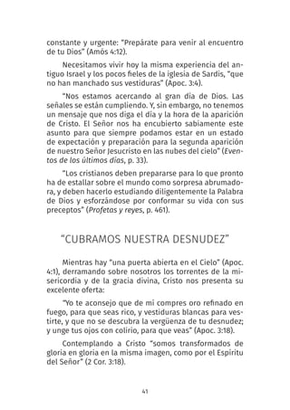 41
constante y urgente: “Prepárate para venir al encuentro
de tu Dios” (Amós 4:12).
Necesitamos vivir hoy la misma experiencia del an-
tiguo Israel y los pocos fieles de la iglesia de Sardis, “que
no han manchado sus vestiduras” (Apoc. 3:4).
“Nos estamos acercando al gran día de Dios. Las
señales se están cumpliendo. Y, sin embargo, no tenemos
un mensaje que nos diga el día y la hora de la aparición
de Cristo. El Señor nos ha encubierto sabiamente este
asunto para que siempre podamos estar en un estado
de expectación y preparación para la segunda aparición
de nuestro Señor Jesucristo en las nubes del cielo” (Even-
tos de los últimos días, p. 33).
“Los cristianos deben prepararse para lo que pronto
ha de estallar sobre el mundo como sorpresa abrumado-
ra, y deben hacerlo estudiando diligentemente la Palabra
de Dios y esforzándose por conformar su vida con sus
preceptos” (Profetas y reyes, p. 461).
“CUBRAMOS NUESTRA DESNUDEZ”
Mientras hay “una puerta abierta en el Cielo” (Apoc.
4:1), derramando sobre nosotros los torrentes de la mi-
sericordia y de la gracia divina, Cristo nos presenta su
excelente oferta:
“Yo te aconsejo que de mí compres oro refinado en
fuego, para que seas rico, y vestiduras blancas para ves-
tirte, y que no se descubra la vergüenza de tu desnudez;
y unge tus ojos con colirio, para que veas” (Apoc. 3:18).
Contemplando a Cristo “somos transformados de
gloria en gloria en la misma imagen, como por el Espíritu
del Señor” (2 Cor. 3:18).
 