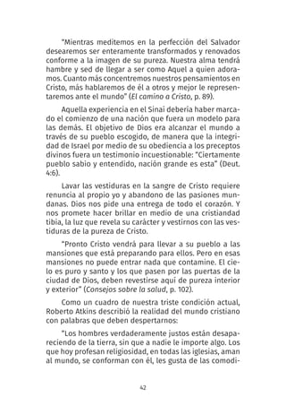 42
“Mientras meditemos en la perfección del Salvador
desearemos ser enteramente transformados y renovados
conforme a la imagen de su pureza. Nuestra alma tendrá
hambre y sed de llegar a ser como Aquel a quien adora-
mos. Cuanto más concentremos nuestros pensamientos en
Cristo, más hablaremos de él a otros y mejor le represen-
taremos ante el mundo” (El camino a Cristo, p. 89).
Aquella experiencia en el Sinaí debería haber marca-
do el comienzo de una nación que fuera un modelo para
las demás. El objetivo de Dios era alcanzar el mundo a
través de su pueblo escogido, de manera que la integri-
dad de Israel por medio de su obediencia a los preceptos
divinos fuera un testimonio incuestionable: “Ciertamente
pueblo sabio y entendido, nación grande es esta” (Deut.
4:6).
Lavar las vestiduras en la sangre de Cristo requiere
renuncia al propio yo y abandono de las pasiones mun-
danas. Dios nos pide una entrega de todo el corazón. Y
nos promete hacer brillar en medio de una cristiandad
tibia, la luz que revela su carácter y vestirnos con las ves-
tiduras de la pureza de Cristo.
“Pronto Cristo vendrá para llevar a su pueblo a las
mansiones que está preparando para ellos. Pero en esas
mansiones no puede entrar nada que contamine. El cie-
lo es puro y santo y los que pasen por las puertas de la
ciudad de Dios, deben revestirse aquí de pureza interior
y exterior” (Consejos sobre la salud, p. 102). 
Como un cuadro de nuestra triste condición actual,
Roberto Atkins describió la realidad del mundo cristiano
con palabras que deben despertarnos:
“Los hombres verdaderamente justos están desapa-
reciendo de la tierra, sin que a nadie le importe algo. Los
que hoy profesan religiosidad, en todas las iglesias, aman
al mundo, se conforman con él, les gusta de las comodi-
 