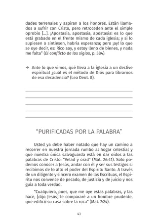 43
dades terrenales y aspiran a los honores. Están llama-
dos a sufrir con Cristo, pero retroceden ante el simple
oprobio [...]. ¡Apostasía, apostasía, apostasía! es lo que
está grabado en el frente mismo de cada iglesia; y si lo
supiesen o sintiesen, habría esperanza; pero ¡ay! lo que
se oye decir, es: Rico soy, y estoy lleno de bienes, y nada
me falta” (El conflicto de los siglos, p. 384).
→ Ante lo que vimos, qué lleva a la iglesia a un declive
espiritual ¿cuál es el método de Dios para librarnos
de esa decadencia? (Lea Deut. 8).
“PURIFICADAS POR LA PALABRA”
Usted ya debe haber notado que hay un camino a
recorrer en nuestra jornada rumbo al hogar celestial y
que nuestra única salvaguarda está en dar oídos a las
palabras de Cristo: “Velad y orad” (Mat. 26:41). Solo po-
demos conocer a Jesús, andar con él y ser sus testigos si
recibimos de lo alto el poder del Espíritu Santo. A través
de un diligente y sincero examen de las Escrituas, el Espí-
ritu nos convence de pecado, de justicia y de juicio y nos
guía a toda verdad.
“Cualquiera, pues, que me oye estas palabras, y las
hace, [dijo Jesús] le compararé a un hombre prudente,
que edificó su casa sobre la roca” (Mat. 7:24).
 