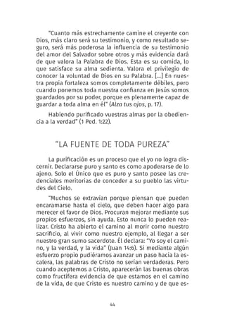 44
“Cuanto más estrechamente camine el creyente con
Dios, más claro será su testimonio, y como resultado se-
guro, será más poderosa la influencia de su testimonio
del amor del Salvador sobre otros y más evidencia dará
de que valora la Palabra de Dios. Esta es su comida, lo
que satisface su alma sedienta. Valora el privilegio de
conocer la voluntad de Dios en su Palabra. […] En nues-
tra propia fortaleza somos completamente débiles, pero
cuando ponemos toda nuestra confianza en Jesús somos
guardados por su poder, porque es plenamente capaz de
guardar a toda alma en él” (Alza tus ojos, p. 17).
Habiendo purificado vuestras almas por la obedien-
cia a la verdad” (1 Ped. 1:22).
“LA FUENTE DE TODA PUREZA”
La purificación es un proceso que el yo no logra dis-
cernir. Declararse puro y santo es como apoderarse de lo
ajeno. Solo el Único que es puro y santo posee las cre-
denciales meritorias de conceder a su pueblo las virtu-
des del Cielo.
“Muchos se extravían porque piensan que pueden
encaramarse hasta el cielo, que deben hacer algo para
merecer el favor de Dios. Procuran mejorar mediante sus
propios esfuerzos, sin ayuda. Esto nunca lo pueden rea-
lizar. Cristo ha abierto el camino al morir como nuestro
sacrificio, al vivir como nuestro ejemplo, al llegar a ser
nuestro gran sumo sacerdote. Él declara: “Yo soy el cami-
no, y la verdad, y la vida” (Juan 14:6). Si mediante algún
esfuerzo propio pudiéramos avanzar un paso hacia la es-
calera, las palabras de Cristo no serían verdaderas. Pero
cuando aceptemos a Cristo, aparecerán las buenas obras
como fructífera evidencia de que estamos en el camino
de la vida, de que Cristo es nuestro camino y de que es-
 