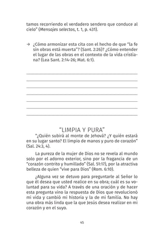 45
tamos recorriendo el verdadero sendero que conduce al
cielo” (Mensajes selectos, t. 1, p. 431).
→ ¿Cómo armonizar esta cita con el hecho de que “la fe
sin obras está muerta”? (Sant. 2:26)? ¿Cómo entender
el lugar de las obras en el contexto de la vida cristia-
na? (Lea Sant. 2:14-26; Mat. 6:1).
“LIMPIA Y PURA”
“¿Quién subirá al monte de Jehová? ¿Y quién estará
en su lugar santo? El limpio de manos y puro de corazón”
(Sal. 24:3, 4).
La pureza de la mujer de Dios no se revela al mundo
solo por el adorno exterior, sino por la fragancia de un
“corazón contrito y humillado” (Sal. 51:17), por la atractiva
belleza de quien “vive para Dios” (Rom. 6:10).
¿Alguna vez se detuvo para preguntarle al Señor lo
que él desea que usted realice en su obra; cuál es su vo-
luntad para su vida? A través de una oración y de hacer
esta pregunta vino la respuesta de Dios que revolucionó
mi vida y cambió mi historia y la de mi familia. No hay
una obra más linda que la que Jesús desea realizar en mi
corazón y en el suyo.
 
