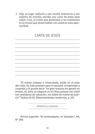 46
→ Elija un lugar solitario y con mucha reverencia y con
espíritu de oración, escriba una carta de Jesús para
usted. Crea, el Cristo que predicaba a las multitudes
es el mismo que desea hablar con usted en esta opor-
tunidad.
CARTA DE JESÚS
“El manto costoso e inmaculado, tejido en el telar
del cielo, ha sido provisto para el pecador arrepentido y
creyente; y él puede decir: ‘En gran manera me gozaré en
Jehová, mi alma se alegrará en mi Dios; porque me vistió
con vestiduras de salvación, me rodeó de manto de justi-
cia’” (Isaías 61:10). (Reavivamientos modernos, p. 25).
¡Velemos y oremos!
Himno sugerido: “Al contemplarte, mi Salvador”, HA,
N° 288.
 