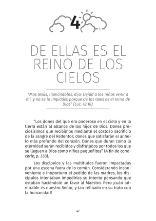 47
DE ELLAS ES EL
REINO DE LOS
CIELOS
“Mas Jesús, llamándolos, dijo: Dejad a los niños venir a
mí, y no se lo impidáis; porque de los tales es el reino de
Dios” (Luc. 18:16).
“Los dones del que era poderoso en el cielo y en la
tierra están al alcance de los hijos de Dios. Dones pre-
ciosísimos que recibimos mediante el costoso sacrificio
de la sangre del Redentor; dones que satisfarán el anhe-
lo más profundo del corazón. Dones que duran como la
eternidad serán recibidos y disfrutados por todos los que
se lleguen a Dios como niños pequeñitos” (A fin de cono-
cerle, p. 338).
Los discípulos y las multitudes fueron impactadas
por una escena fuera de lo común. Considerando incon-
veniente e inoportuno el pedido de las madres, los dis-
cípulos intentaban impedirles su intento pensando que
estaban haciéndole un favor al Maestro. Pero ¡cuán ad-
mirable es nuestro Señor, y tan refinado en su trato con
la humanidad!
4
 