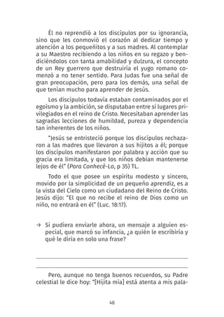 48
Él no reprendió a los discípulos por su ignorancia,
sino que les conmovió el corazón al dedicar tiempo y
atención a los pequeñitos y a sus madres. Al contemplar
a su Maestro recibiendo a los niños en su regazo y ben-
diciéndolos con tanta amabilidad y dulzura, el concepto
de un Rey guerrero que destruiría el yugo romano co-
menzó a no tener sentido. Para Judas fue una señal de
gran preocupación, pero para los demás, una señal de
que tenían mucho para aprender de Jesús.
Los discípulos todavía estaban contaminados por el
egoísmo y la ambición, se disputaban entre sí lugares pri-
vilegiados en el reino de Cristo. Necesitaban aprender las
sagradas lecciones de humildad, pureza y dependencia
tan inherentes de los niños.
“Jesús se entristeció porque los discípulos rechaza-
ron a las madres que llevaron a sus hijitos a él; porque
los discípulos manifestaron por palabra y acción que su
gracia era limitada, y que los niños debían mantenerse
lejos de él” (Para Conhecê-Lo, p 35) TL.
Todo el que posee un espíritu modesto y sincero,
movido por la simplicidad de un pequeño aprendiz, es a
la vista del Cielo como un ciudadano del Reino de Cristo.
Jesús dijo: “El que no recibe el reino de Dios como un
niño, no entrará en él” (Luc. 18:17).
→ Si pudiera enviarle ahora, un mensaje a alguien es-
pecial, que marcó su infancia, ¿a quién le escribiría y
qué le diría en solo una frase?
Pero, aunque no tenga buenos recuerdos, su Padre
celestial le dice hoy: “[Hijita mía] está atenta a mis pala-
 