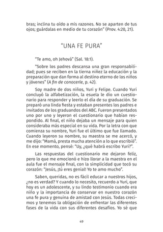 49
bras; inclina tu oído a mis razones. No se aparten de tus
ojos; guárdalas en medio de tu corazón” (Prov. 4:20, 21).
“UNA FE PURA”
“Te amo, oh Jehová” (Sal. 18:1).
“Sobre los padres descansa una gran responsabili-
dad; pues se reciben en la tierna niñez la educación y la
preparación que dan forma al destino eterno de los niños
y jóvenes” (A fin de conocerle, p. 42).
Soy madre de dos niños, Yuri y Felipe. Cuando Yuri
concluyó la alfabetización, la esuela le dio un cuestio-
nario para responder y leerlo el día de su graduación. Se
preparó una linda fiesta y estaban presentes los padres e
invitados de los graduandos del ABC. Fueron presentados
uno por uno y leyeron el cuestionario que habían res-
pondido. Al final, el niño dejaba un mensaje para quien
consideraba más especial en su vida. Por la letra con que
comienza su nombre, Yuri fue el último que fue llamado.
Cuando leyeron su nombre, su maestra se me acercó, y
me dijo: “Mamá, presta mucha atención a lo que escribió”.
En ese momento, pensé: “Uy, ¿qué habrá escribo Yuri?”.
Las respuestas del cuestionario me dejaron feliz,
pero lo que me emocionó e hizo llorar a la maestra en el
aula fue el mensaje final, con la simplicidad que tocó su
corazón: “Jesús, ¡tú eres genial! Yo te amo mucho”.
Saben, queridas, no es fácil educar a nuestros hijos,
¿no es verdad? Y cuando lo necesito, recuerdo a Yuri, que
hoy es un adolescente, y su lindo testimonio cuando era
niño y la importancia de conservar en nuestro corazón
una fe pura y genuina de amistad con Jesús. Todas creci-
mos y tenemos la obligación de enfrentar las diferentes
fases de la vida con sus diferentes desafíos. Yo sé que
 
