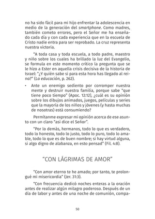 50
no ha sido fácil para mi hijo enfrentar la adolescencia en
medio de la generación del smartphone. Como madres,
también cometo errores, pero el Señor me ha enseña-
do cada día y con cada experiencia que en la escuela de
Cristo nadie entra para ser reprobado. La cruz representa
nuestra victoria.
“A toda casa y toda escuela, a todo padre, maestro
y niño sobre los cuales ha brillado la luz del Evangelio,
se formula en este momento crítico la pregunta que se
le hizo a Ester en aquella crisis decisiva de la historia de
Israel: “¿Y quién sabe si para esta hora has llegado al rei-
no?” (La educación, p. 262).
• Ante un enemigo sediento por corromper nuestra
mente y destruir nuestra familia, porque sabe “que
tiene poco tiempo” (Apoc. 12:12), ¿cuál es su opinión
sobre los dibujos animados, juegos, películas y series
que la mayoría de los niños y jóvenes (y hasta muchas
de nosotras) está consumiendo?
Permítanme expresar mi opinión acerca de ese asun-
to con un claro “así dice el Señor”.
“Por lo demás, hermanos, todo lo que es verdadero,
todo lo honesto, todo lo justo, todo lo puro, todo lo ama-
ble, todo lo que es de buen nombre; si hay virtud alguna,
si algo digno de alabanza, en esto pensad” (Fil. 4:8).
“CON LÁGRIMAS DE AMOR”
“Con amor eterno te he amado; por tanto, te prolon-
gué mi misericordia” (Jer. 31:3).
“Con frecuencia dedicó noches enteras a la oración
antes de realizar algún milagro poderoso. Después de un
día de labor y antes de una noche de comunión, compa-
 