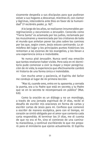 51
sivamente despedía a sus discípulos para que pudieran
volver a sus hogares a descansar, mientras él, con clamor
y lágrimas, intercedería ante Dios en favor de la humani-
dad” (Y recibiréis poder, p. 16)”.
A lo largo de los años, se realizaron innumerables pe-
regrinaciones y excursiones a Jerusalén. Conocida como
“Tierra Santa” es aclamada por los judíos, reclamada por
los musulmanes y reverenciada por los cristianos de todo
el mundo que anhelan poner los pies sobre los caminos
por los que, según creen, Jesús estuvo caminando. La at-
mósfera del lugar y los principales puntos históricos los
remontan a las escenas de los evangelios, y los llevan a
una experiencia única e inolvidable.
Yo nunca pisé Jerusalén. Nunca sentí esa emoción
que tantos revelaron haber vivido. Pero sola en mi dormi-
torio pude comenzar a vivir la mayor y mejor peregrina-
ción de mi vida; la experiencia que efectivamente cambió
mi historia de una forma única e inolvidable.
Con mucho amor y paciencia, el Espíritu del Señor
me condujo al lugar de mi primera lección:
“Mas tú, cuando ores, entra en tu aposento, y cerrada
la puerta, ora a tu Padre que está en secreto; y tu Padre
que ve en lo secreto te recompensará en público” (Mat.
6:6).
Como la oración es un diálogo y no un monólogo,
a través de una jornada espiritual de 21 días, recibí el
desafío de escribir mis oraciones en forma de cartas y
escribir cartas de Jesús para mí. Confieso que comencé
a escribir de manera escéptica, pero con el tiempo, mi
corazón se sintió obligado por el amor que contenía cada
carta respondida. Al terminar los 21 días, me di cuenta
de que no era el fin, sino el comienzo de una camina-
ta maravillosa, y continué escribiendo lo que me prepa-
ró para el ministerio que ejerzo actualmente. El Espíritu
 