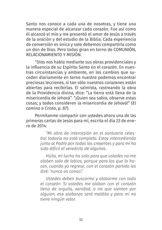 52
Santo nos conoce a cada una de nosotras, y tiene una
manera especial de alcanzar cada corazón. Fue así como
él alcanzó el mío y me presentó el amor de Jesús a través
de la oración y del estudio de la Biblia. Cada experiencia
de conversión es única y solo debemos compartirla como
un don de Dios. Pero todas giran en torno de COMUNIÓN,
RELACIONAMIENTO Y MISIÓN.
“Dios nos habla mediante sus obras providenciales y
la influencia de su Espíritu Santo en el corazón. En nues-
tras circunstancias y ambiente, en los cambios que su-
ceden diariamente en torno nuestro podemos encontrar
preciosas lecciones, si tan sólo nuestros corazones están
abiertos para recibirlas. El salmista, rastreando la obra
de la Providencia divina, dice: “La tierra está llena de la
misericordia de Jehová”. “¡Quien sea sabio, observe estas
cosas; y todos consideren la misericordia de Jehová!” (El
camino a Cristo, p. 87). 
Permítanme compartir con ustedes ahora una de las
primeras cartas de Jesús para mí, escrita el día 23 de ene-
ro de 2014:
“Mi obra de intercesión en el santuario celes-
tial todavía no está completa. Estoy intercediendo
junto al Padre por todos los creyentes y para mí ha
sido difícil el veredicto de algunos.
Hijita, mi lucha ha sido para que ustedes no me
alaben solo de labios, porque para los que lo ha-
cen, cuando yo regrese, con el corazón partido les
diré: ‘nunca os conocí’.
Ustedes deben buscarme y alabarme con todo
el corazón. Si ustedes me alaban con el corazón
lleno de orgullo, vanidad, o ira que sienten por
alguien, esa alabanza será maldita y para mí no
tiene ningún valor.
 