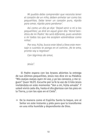 53
Mi pueblo debe comprender que necesita tener
el corazón de un niño, deben anhelar ser como los
pequeñitos. Debe tener un corazón puro, rápido
para amar, rápido para perdonar’.
Así como un día yo dije: ‘Dejad venir a mí a los
pequeñitos’, yo diré en aquel gran día: ‘Venid ben-
ditos de mi Padre’. No será diferente, pues vendrán
a mí todos los que me acepten volviéndose como
niños’.
Por eso, hijita, busca este ideal y lleva este men-
saje a cuantos te ponga en el camino. ¡Yo te amo,
pronto voy a regresar!
Con lágrimas de amor,
Jesús”.
El Padre espera con los brazos abiertos la entrega
de sus últimos pequeñitos. Jesús nos dice en su Palabra:
“Mis ovejas ovejas oyen mi voz, y yo las conozco, y me si-
guen” (Juan 10:27). Escuche por la fe la voz de Cristo Jesús
invitándola en este momento: “Ven a mí, hijita amada”. Y
usted vivirá cada día, hasta el día glorioso con los pies en
la Tierra, y con los ojos en el Cielo”.
→ De la manera como el Espíritu Santo la toque, ore al
Señor en este instante y pida para que la transforme
en una niña humilde y dependiente de Dios.
 
