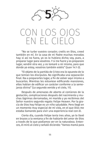 55
CON LOS OJOS
EN EL CIELO
“No se turbe vuestro corazón; creéis en Dios, creed
también en mí. En la casa de mi Padre muchas moradas
hay; si así no fuera, yo os lo hubiera dicho; voy, pues, a
preparar lugar para vosotros. Y si me fuere y os preparare
lugar, vendré otra vez, y os tomaré a mí mismo, para que
donde yo estoy, vosotros también estéis” (Juan 14:1-3).
“El objeto de la partida de Cristo era lo opuesto de lo
que temían los discípulos. No significaba una separación
final. Iba a prepararles lugar, a fin de volver aquí mismo a
buscarlos. Mientras les estuviese edificando mansiones,
ellos habían de edificar un carácter conforme a la seme-
janza divina” (La segunda venida y el cielo, 11).
Después de amenazas de aborto al comienzo de la
gestación, complicaciones después del nacimiento y mu-
chas lágrimas derramadas, mi marido y yo recibimos del
Señor nuestro segundo regalo: Felipe Heaven. Por la gra-
cia de Dios hoy Felipe es un niño saludable. Pero llegó en
un momento muy especial de mi vida, en el que Dios me
estaba llamando para vivir una experiencia real con él.
Cierto día, cuando Felipe tenía tres años, yo lo llevé
en brazos a la ventana a fin de hablarle del amor de Dios
a través de lo que podíamos ver en la naturaleza. Enton-
ces, él miró al cielo y señaló diciendo: “Vamos mamá para
5
 