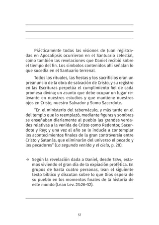 57
Prácticamente todas las visiones de Juan registra-
das en Apocalipsis ocurrieron en el Santuario celestial,
como también las revelaciones que Daniel recibió sobre
el tiempo del fin. Los símbolos contenidos allí señalan lo
que sucedía en el Santuario terrenal.
Todos los rituales, las fiestas y los sacrifícios eran un
preanuncio de la obra de salvación de Cristo, y su registro
en las Escrituras perpetúa el cumplimiento fiel de cada
promesa divina; un asunto que debe ocupar un lugar re-
levante en nuestros estudios y que mantiene nuestros
ojos en Cristo, nuestro Salvador y Sumo Sacerdote.
“En el ministerio del tabernáculo, y más tarde en el
del templo que lo reemplazó, mediante figuras y sombras
se enseñaban diariamente al pueblo las grandes verda-
des relativas a la venida de Cristo como Redentor, Sacer-
dote y Rey; y una vez al año se le inducía a contemplar
los acontecimientos finales de la gran controversia entre
Cristo y Satanás, que eliminarán del universo el pecado y
los pecadores” (La segunda venida y el cielo, p. 20).
→ Según la revelación dada a Daniel, desde 1844, esta-
mos viviendo el gran día de la expiación profética. En
grupos de hasta cuatro personas, lean el siguiente
texto bíblico y discutan sobre lo que Dios espera de
su pueblo en los momentos finales de la historia de
este mundo (Lean Lev. 23:26-32).
 
