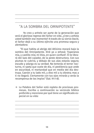 58
“A LA SOMBRA DEL OMNIPOTENTE”
Yo creo y anhelo ser parte de la generación que
verá el glorioso regreso del Señor en vida. ¿Cree y anhela
usted también ese momento? A través de su siervo David,
el Señor dejó a su último ejército una promesa segura y
alentadora:
“El que habita al abrigo del Altísimo morará bajo la
sombra del Omnipotente.  Diré yo a Jehová: ‘Esperanza
mía, y castillo mío; mi Dios, en quien confiaré’. Él te libra-
rá del lazo del cazador, de la peste destructora. Con sus
plumas te cubrirá, y debajo de sus alas estarás seguro;
escudo y adarga es su verdad. No temerás el terror noc-
turno, ni saeta que vuele de día, ni pestilencia que ande
en oscuridad, ni mortandad que en medio del día des-
truya. Caerán a tu lado mil, y diez mil a tu diestra; mas a
ti no llegará. Ciertamente con tus ojos mirarás y verás la
recompensa de los impíos” (Sal. 91:1-8).
→ La Palabra del Señor está repleta de preciosas pro-
mesas. Escriba a continuación su versículo bíblico
preferido y mencione por qué tiene un significado es-
pecial en su vida:
 