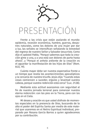 5
PRESENTACIÓN
Frente a las crisis que están asolando el mundo:
epidemia, recesión económica, hambre, guerras, desas-
tres naturales, como los dolores de una mujer por dar
a luz, las señales se intensifican señalando la brevedad
del regreso de nuestro Señor y Salvador Jesucristo. Como
dijo el apóstol Pablo, “Porque sabemos que toda la crea-
ción gime a una, y a una está con dolores de parto hasta
ahora”, y “Porque el anhelo ardiente de la creación es
el aguardar la manifestación de los hijos de Dios” (Rom.
8:22, 19).
Cuánto mayor debe ser nuestra expectativa frente a
un tiempo que revela los acontecimientos apocalípticos
y la cercanía de nuestro triunfo. Jesús dijo: “Cuando estas
cosas comiencen a suceder, erguíos y levantad vuestra
cabeza, porque vuestra redención está cerca” (Luc. 21:28).
Mediante esta actitud avanzamos con seguridad al
fin de nuestra jornada terrenal para comenzar nuestra
eterna redención: con los pies en la Tierra, pero con los
ojos en el Cielo.
Mi deseo y oración es que usted disfrute de momen-
tos especiales en la presencia de Dios, buscando de lo
alto el poder del Espíritu Santo por medio de este mate-
rial que usaremos en el Retiro Espiritual Individual, pre-
parado por Rosana García Barros a quien agradecemos
por su contribución.
 