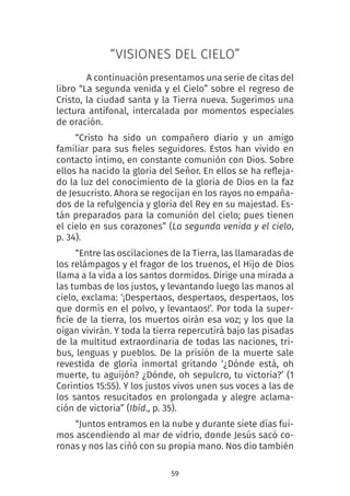 59
“VISIONES DEL CIELO”
A continuación presentamos una serie de citas del
libro “La segunda venida y el Cielo” sobre el regreso de
Cristo, la ciudad santa y la Tierra nueva. Sugerimos una
lectura antifonal, intercalada por momentos especiales
de oración.
“Cristo ha sido un compañero diario y un amigo
familiar para sus fieles seguidores. Estos han vivido en
contacto íntimo, en constante comunión con Dios. Sobre
ellos ha nacido la gloria del Señor. En ellos se ha refleja-
do la luz del conocimiento de la gloria de Dios en la faz
de Jesucristo. Ahora se regocijan en los rayos no empaña-
dos de la refulgencia y gloria del Rey en su majestad. Es-
tán preparados para la comunión del cielo; pues tienen
el cielo en sus corazones” (La segunda venida y el cielo,
p. 34).
“Entre las oscilaciones de la Tierra, las llamaradas de
los relámpagos y el fragor de los truenos, el Hijo de Dios
llama a la vida a los santos dormidos. Dirige una mirada a
las tumbas de los justos, y levantando luego las manos al
cielo, exclama: ‘¡Despertaos, despertaos, despertaos, los
que dormís en el polvo, y levantaos!’. Por toda la super-
ficie de la tierra, los muertos oirán esa voz; y los que la
oigan vivirán. Y toda la tierra repercutirá bajo las pisadas
de la multitud extraordinaria de todas las naciones, tri-
bus, lenguas y pueblos. De la prisión de la muerte sale
revestida de gloria inmortal gritando ‘¿Dónde está, oh
muerte, tu aguijón? ¿Dónde, oh sepulcro, tu victoria?’ (1
Corintios 15:55). Y los justos vivos unen sus voces a las de
los santos resucitados en prolongada y alegre aclama-
ción de victoria” (Ibíd., p. 35). 
“Juntos entramos en la nube y durante siete días fui-
mos ascendiendo al mar de vidrio, donde Jesús sacó co-
ronas y nos las ciñó con su propia mano. Nos dio también
 