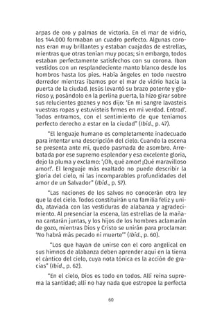 60
arpas de oro y palmas de victoria. En el mar de vidrio,
los 144.000 formaban un cuadro perfecto. Algunas coro-
nas eran muy brillantes y estaban cuajadas de estrellas,
mientras que otras tenían muy pocas; sin embargo, todos
estaban perfectamente satisfechos con su corona. Iban
vestidos con un resplandeciente manto blanco desde los
hombros hasta los pies. Había ángeles en todo nuestro
derredor mientras íbamos por el mar de vidrio hacia la
puerta de la ciudad. Jesús levantó su brazo potente y glo-
rioso y, posándolo en la perlina puerta, la hizo girar sobre
sus relucientes goznes y nos dijo: ‘En mi sangre lavasteis
vuestras ropas y estuvisteis firmes en mi verdad. Entrad’.
Todos entramos, con el sentimiento de que teníamos
perfecto derecho a estar en la ciudad” (Ibíd., p. 47).
“El lenguaje humano es completamente inadecuado
para intentar una descripción del cielo. Cuando la escena
se presenta ante mí, quedo pasmada de asombro. Arre-
batada por ese supremo esplendor y esa excelente gloria,
dejo la pluma y exclamo: ‘¡Oh, qué amor! ¡Qué maravilloso
amor!’. El lenguaje más exaltado no puede describir la
gloria del cielo, ni las incomparables profundidades del
amor de un Salvador” (Ibíd., p. 57).
“Las naciones de los salvos no  conocerán otra ley
que la del cielo. Todos constituirán una familia feliz y uni-
da, ataviada con las vestiduras de alabanza y agradeci-
miento. Al presenciar la escena, las estrellas de la maña-
na cantarán juntas, y los hijos de los hombres aclamarán
de gozo, mientras Dios y Cristo se unirán para proclamar:
‘No habrá más pecado ni muerte’” (Ibíd., p. 60).
 “Los que hayan de unirse con el coro angelical en
sus himnos de alabanza deben aprender aquí en la tierra
el cántico del cielo, cuya nota tónica es la acción de gra-
cias” (Ibíd., p. 62).
“En el cielo, Dios es todo en todos. Allí reina supre-
ma la santidad; allí no hay nada que estropee la perfecta
 