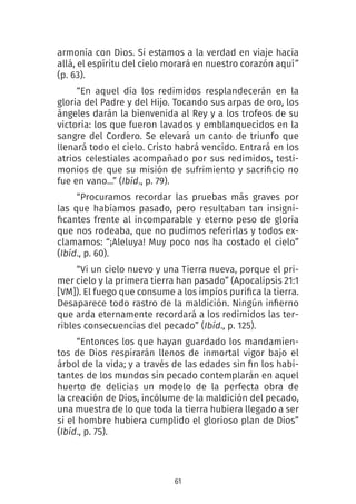 61
armonía con Dios. Si estamos a la verdad en viaje hacia
allá, el espíritu del cielo morará en nuestro corazón aquí”
(p. 63).
“En aquel día los redimidos resplandecerán en la
gloria del Padre y del Hijo. Tocando sus arpas de oro, los
ángeles darán la bienvenida al Rey y a los trofeos de su
victoria: los que fueron lavados y emblanquecidos en la
sangre del Cordero. Se elevará un canto de triunfo que
llenará todo el cielo. Cristo habrá vencido. Entrará en los
atrios celestiales acompañado por sus redimidos, testi-
monios de que su misión de sufrimiento y sacrificio no
fue en vano...” (Ibíd., p. 79).
“Procuramos recordar las pruebas más graves por
las que habíamos pasado, pero resultaban tan insigni-
ficantes frente al incomparable y eterno peso de gloria
que nos rodeaba, que no pudimos referirlas y todos ex-
clamamos: “¡Aleluya! Muy poco nos ha costado el cielo”
(Ibíd., p. 60).
“Vi un cielo nuevo y una Tierra nueva, porque el pri-
mer cielo y la primera tierra han pasado” (Apocalipsis 21:1
[VM]). El fuego que consume a los impíos purifica la tierra.
Desaparece todo rastro de la maldición. Ningún infierno
que arda eternamente recordará a los redimidos las ter-
ribles consecuencias del pecado” (Ibíd., p. 125).
“Entonces los que hayan guardado los mandamien-
tos de Dios respirarán llenos de inmortal vigor bajo el
árbol de la vida; y a través de las edades sin fin los habi-
tantes de los mundos sin pecado contemplarán en aquel
huerto de delicias un modelo de la perfecta obra de
la creación de Dios, incólume de la maldición del pecado,
una muestra de lo que toda la tierra hubiera llegado a ser
si el hombre hubiera cumplido el glorioso plan de Dios”
(Ibíd., p. 75).
 