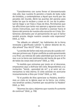 62
“Consideremos con sumo fervor el bienaventurado
más allá. Que nuestra fe penetre a través de toda nube
de tinieblas, y contemplemos a Aquel que murió por los
pecados del mundo. Abrió las puertas del paraíso para
todos los que le reciban y crean en él. Les da la potes-
tad de llegar a ser hijos e hijas de Dios. Permitamos que
las aflicciones que tanto nos apenan y agravian sean lec-
ciones instructivas, que nos enseñen a avanzar hacia el
blanco del premio de nuestra alta vocación en Cristo. Sin-
támonos alentados por el pensamiento de que el Señor
vendrá pronto. Alegre nuestro corazón esta esperanza”
(Ibíd., p. 152).
“De sábado en sábado”, los habitantes de la tierra
renovada y glorificada subirán “a adorar delante de mí,
dijo Jehová” (Isa. 66:23)” (Ibíd., p. 136).
“La venida del Señor está más cercana de cuando creí-
mos por primera vez. El gran conflicto se está aproximando
a su final. Las noticias de cada calamidad que ocurre en el
mar o en la tierra son testimonios del hecho de que el fin
de todas las cosas está cercano” (Ibíd., p. 155).
“A medida que entramos por Jesús en el descanso,
empezamos aquí a disfrutar del cielo. Respondemos a su
invitación: “Venid... aprended de mí”, y al venir así co-
menzamos la vida eterna. El cielo consiste en acercarse
incesantemente a Dios por Cristo” (Ibíd., p. 161).
“Si el pueblo de Dios apreciase su Palabra, tendría-
mos un cielo en la iglesia aquí en la tierra. Los cristia-
nos tendrían avidez y hambre por escudriñar la Palabra”
(Ibíd., p. 164).
“Alcemos los ojos y dejemos que nuestra fe aumente
de continuo” (Ibíd., p. 178).
 