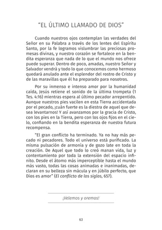 63
“EL ÚLTIMO LLAMADO DE DIOS”
Cuando nuestros ojos contemplan las verdades del
Señor en su Palabra a través de los lentes del Espíritu
Santo, por la fe logramos vislumbrar las preciosas pro-
mesas divinas, y nuestro corazón se fortalece en la ben-
dita esperanza que nada de lo que el mundo nos ofrece
puede superar. Dentro de poco, amadas, nuestro Señor y
Salvador vendrá y todo lo que conocemos como hermoso
quedará anulado ante el esplendor del rostro de Cristo y
de las maravillas que él ha preparado para nosotros.
Por su inmenso e intenso amor por la humanidad
caída, Jesús retiene el sonido de la última trompeta (1
Tes. 4:16) mientras espera al último pecador arrepentido.
Aunque nuestros pies vacilen en esta Tierra accidentada
por el pecado, ¡cuán fuerte es la diestra de aquel que de-
sea levantarnos! Y así avanzamos por la gracia de Cristo,
con los pies en la Tierra, pero con los ojos fijos en el cie-
lo, confiando en la bendita esperanza de nuestra futura
recompensa.
“El gran conflicto ha terminado. Ya no hay más pe-
cado ni pecadores. Todo el universo está purificado. La
misma pulsación de armonía y de gozo late en toda la
creación. De Aquel que todo lo creó manan vida, luz y
contentamiento por toda la extensión del espacio infi-
nito. Desde el átomo más imperceptible hasta el mundo
más vasto, todas las cosas animadas e inanimadas, de-
claran en su belleza sin mácula y en júbilo perfecto, que
Dios es amor” (El conflicto de los siglos, 657).
¡Velemos y oremos!
 