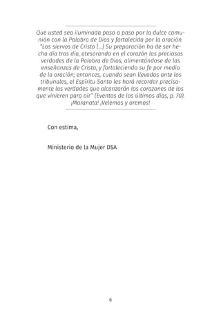 6
Que usted sea iluminada paso a paso por la dulce comu-
nión con la Palabra de Dios y fortalecida por la oración.
“Los siervos de Cristo […] Su preparación ha de ser he-
cha día tras día, atesorando en el corazón las preciosas
verdades de la Palabra de Dios, alimentándose de las
enseñanzas de Cristo, y fortaleciendo su fe por medio
de la oración; entonces, cuando sean llevados ante los
tribunales, el Espíritu Santo les hará recordar precisa-
mente las verdades que alcanzarán los corazones de los
que vinieren para oír” (Eventos de los últimos días, p. 70).
¡Maranata! ¡Velemos y oremos!
Con estima,
 
Ministerio de la Mujer DSA
 