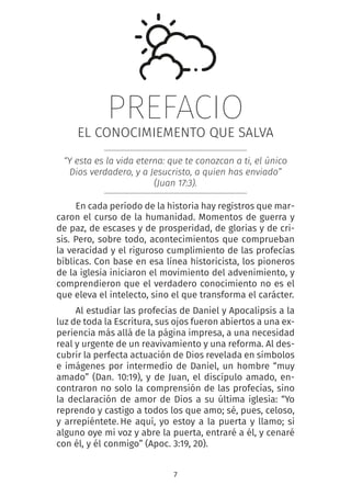 7
PREFACIO
EL CONOCIMIEMENTO QUE SALVA
“Y esta es la vida eterna: que te conozcan a ti, el único
Dios verdadero, y a Jesucristo, a quien has enviado”
(Juan 17:3).
En cada período de la historia hay registros que mar-
caron el curso de la humanidad. Momentos de guerra y
de paz, de escases y de prosperidad, de glorias y de cri-
sis. Pero, sobre todo, acontecimientos que comprueban
la veracidad y el riguroso cumplimiento de las profecías
bíblicas. Con base en esa línea historicista, los pioneros
de la iglesia iniciaron el movimiento del advenimiento, y
comprendieron que el verdadero conocimiento no es el
que eleva el intelecto, sino el que transforma el carácter.
Al estudiar las profecías de Daniel y Apocalipsis a la
luz de toda la Escritura, sus ojos fueron abiertos a una ex-
periencia más allá de la página impresa, a una necesidad
real y urgente de un reavivamiento y una reforma. Al des-
cubrir la perfecta actuación de Dios revelada en símbolos
e imágenes por intermedio de Daniel, un hombre “muy
amado” (Dan. 10:19), y de Juan, el discípulo amado, en-
contraron no solo la comprensión de las profecías, sino
la declaración de amor de Dios a su última iglesia: “Yo
reprendo y castigo a todos los que amo; sé, pues, celoso,
y arrepiéntete. 
He aquí, yo estoy a la puerta y llamo; si
alguno oye mi voz y abre la puerta, entraré a él, y cenaré
con él, y él conmigo” (Apoc. 3:19, 20).
 