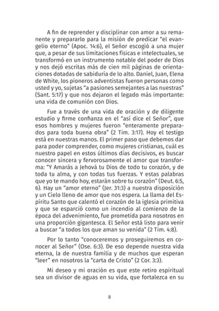 8
A fin de reprender y disciplinar con amor a su rema-
nente y prepararlo para la misión de predicar “el evan-
gelio eterno” (Apoc. 14:6), el Señor escogió a una mujer
que, a pesar de sus limitaciones físicas e intelectuales, se
transformó en un instrumento notable del poder de Dios
y nos dejó escritas más de cien mil páginas de orienta-
ciones dotadas de sabiduría de lo alto. Daniel, Juan, Elena
de White, los pioneros adventistas fueron personas como
usted y yo, sujetas “a pasiones semejantes a las nuestras”
(Sant. 5:17) y que nos dejaron el legado más importante:
una vida de comunión con Dios.
Fue a través de una vida de oración y de diligente
estudio y firme confianza en el “así dice el Señor”, que
esos hombres y mujeres fueron “enteramente prepara-
dos para toda buena obra” (2 Tim. 3:17). Hoy el testigo
está en nuestras manos. El primer paso que debemos dar
para poder comprender, como mujeres cristianas, cuál es
nuestro papel en estos últimos días decisivos, es buscar
conocer sincera y fervorosamente el amor que transfor-
ma: “Y Amarás a Jehová tu Dios de todo tu corazón, y de
toda tu alma, y con todas tus fuerzas. Y estas palabras
que yo te mando hoy, estarán sobre tu corazón” (Deut. 6:5,
6). Hay un “amor eterno” (Jer. 31:3) a nuestra disposición
y un Cielo lleno de amor que nos espera. La llama del Es-
píritu Santo que calentó el corazón de la iglesia primitiva
y que se esparció como un incendio al comienzo de la
época del advenimiento, fue prometida para nosotros en
una proporción gigantesca. El Señor está listo para venir
a buscar “a todos los que aman su venida” (2 Tim. 4:8).
Por lo tanto “conoceremos y proseguiremos en co-
nocer al Señor” (Ose. 6:3). De eso depende nuestra vida
eterna, la de nuestra familia y de muchos que esperan
“leer” en nosotros la “carta de Cristo” (2 Cor. 3:3).
Mi deseo y mi oración es que este retiro espiritual
sea un divisor de aguas en su vida, que fortalezca en su
 