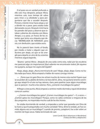 8888
Cuadernodetrabajo-Período1-Lenguaje-4°básico
Lewis Carroll. Alice’s Adventures in Wonderland.
(Traducción libre y adaptación).
O el pozo era en verdad profundo o
ella caía muy despacio, porque Alicia,
mientras caía, tuvo tiempo de sobra
para mirar a su alrededor y para pre-
guntarse qué iba a suceder después.
Primero, intentó mirar hacia abajo y ver
a dónde iría a parar, pero estaba todo
demasiado oscuro. Después miró hacia
las paredes del pozo y observó que es-
taban cubiertas de estantes con libros.
Atrapó, a su paso, un frasco de los es-
tantes que tenía una etiqueta que de-
cía: “MERMELADA DE NARANJA”, pero
vio, con desilusión, que estaba vacío.
No le pareció bien tirarlo al fondo,
por miedo a matar a alguien que an-
duviera por abajo, así que se las arre-
gló para dejarlo en otro de los estantes
mientras seguía bajando.
“¡Bueno –pensó Alicia–, después de una caída como esta, rodar por las escaleras
me parecerá algo sin importancia! ¡Qué valiente me encontrarán todos! ¡Ni siquiera
me quejaría, aunque me cayera del tejado!”.
Abajo, abajo, abajo. ¿Nunca terminaría de caer? Abajo, abajo, abajo. Como no ha-
bía nada que hacer, Alicia empezó a hablar de nuevo consigo misma.
— ¡Temo que mi gata Dina me echará mucho de menos esta noche! Espero que
se acuerden de su platito de leche a la hora del té. ¡Dina, me gustaría tenerte conmi-
go aquí abajo! En el aire no hay ratones, claro, pero podrías cazar algún murciélago,
que se parecen mucho a los ratones. Pero, ¿comerán murciélagos los gatos?
Al llegar a este punto, Alicia empezó a sentirse medio dormida y siguió diciéndose
como en sueños:
—¿Comen murciélagos los gatos? ¿Comen murciélagos los gatos? —Y, a veces—:
¿Comen gatos los murciélagos? Porque, como no sabía contestar a ninguna de las
dos preguntas, no importaba mucho cuál de las dos hiciera.
Se estaba durmiendo de verdad, y empezaba a soñar que paseaba con Dina de
la mano y que le preguntaba con mucha seriedad:“Dina, dime la verdad, ¿te has co-
mido alguna vez un murciélago?”, cuando de pronto, ¡cataplum!, fue a dar sobre un
montón de hojas secas. Había terminado de caer.
 