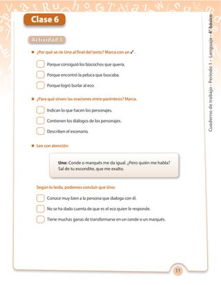 11
Cuadernodetrabajo-Período1-Lenguaje-4°básico
Actividad 1
Clase 6
Uno: Conde o marqués me da igual. ¿Pero quién me habla?
Sal de tu escondite, que me exalto.
 ¿Por qué se ríe Uno al final del texto? Marca con un ✓.
Conoce muy bien a la persona que dialoga con él.
No se ha dado cuenta de que es el eco quien le responde.
Tiene muchas ganas de transformarse en un conde o un marqués.
Porque consiguió los bizcochos que quería.
Porque encontró la peluca que buscaba.
Porque logró burlar al eco.
Indican lo que hacen los personajes.
Contienen los diálogos de los personajes.
Describen el escenario.
 ¿Para qué sirven las oraciones entre paréntesis? Marca.
 Lee con atención:
Según lo leído, podemos concluir que Uno:
 