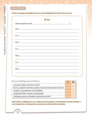 12121212
Cuadernodetrabajo-Período1-Lenguaje-4°básico
Actividad 2
Junto a tu grupo de trabajo crea un nuevo diálogo breve entre Uno y su eco.
Revisen el diálogo que escribieron:
Reescriban el diálogo en sus cuadernos de lenguaje y preséntenlo al curso. Inviten a
sus compañeros y compañeras a representar al eco junto a ustedes.
Revisen el diálogo que escribieron:Revisen el diálogo que escribieron: Sí No
¿Los personajes son Uno y el eco?
El eco, ¿repite los últimos sonidos de cada intervención de Uno?
La letra, ¿se puede leer con facilidad?
¿Utilizaron tilde cuando correspondía?
¿Utilizaron punto al finalizar cada intervención?
El eco
(El personaje Uno sale ).
Uno:
Eco:
Uno:
Eco:
Uno:
Eco:
Uno:
 