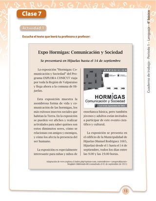 13
Cuadernodetrabajo-Período1-Lenguaje-4°básico
Escucha el texto que leerá tu profesora o profesor:
Actividad 1
Clase 7
Expo Hormigas: Comunicación y Sociedad
Se presentará en Hijuelas hasta el 14 de septiembre
Adaptación de www.explora.cl/index.php?option=com_content&view= category&layout=
blog&id=58&Itemid=88 (consultado el 01 de septiembre de 2011)
La exposición “Hormigas: Co-
municación y Sociedad” del Pro-
grama EXPLORA CONICYT viaja
por toda la Región de Valparaíso
y llega ahora a la comuna de Hi-
juelas.
Esta exposición muestra la
asombrosa forma de vida y co-
municación de las hormigas, los
más exitosos insectos sociales que
habitan la Tierra. En la exposición
se pueden ver afiches y realizar
actividades para saber quiénes son
estos diminutos seres, cómo se
relacionan con amigos y enemigos,
y cómo los afecta la presencia del
ser humano.
La exposición es especialmente
interesante para niñas y niños de
enseñanza básica, pero también
jóvenes y adultos están invitados
a participar de este evento cien-
tífico y cultural.
La exposición se presenta en
el edificio de la Municipalidad de
Hijuelas (Manuel Rodríguez 1665,
Hijuelas) desde el 1 hasta el 14 de
septiembre, todos los días entre
las 9.00 y las 19.00 horas.
 