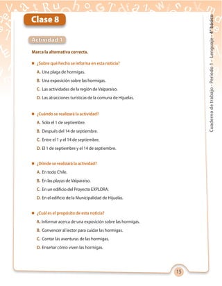 15
Cuadernodetrabajo-Período1-Lenguaje-4°básico
Marca la alternativa correcta.
Actividad 1
Clase 8
 ¿Sobre qué hecho se informa en esta noticia?
A. Una plaga de hormigas.
B. Una exposición sobre las hormigas.
C. Las actividades de la región de Valparaíso.
D. Las atracciones turísticas de la comuna de Hijuelas.
 ¿Cuándo se realizará la actividad?
A. Solo el 1 de septiembre.
B. Después del 14 de septiembre.
C. Entre el 1 y el 14 de septiembre.
D. El 1 de septiembre y el 14 de septiembre.
 ¿Dónde se realizará la actividad?
A. En todo Chile.
B. En las playas de Valparaíso.
C. En un edificio del Proyecto EXPLORA.
D. En el edificio de la Municipalidad de Hijuelas.
 ¿Cuál es el propósito de esta noticia?
A. Informar acerca de una exposición sobre las hormigas.
B. Convencer al lector para cuidar las hormigas.
C. Contar las aventuras de las hormigas.
D. Enseñar cómo viven las hormigas.
 