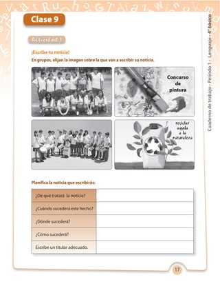 17
Cuadernodetrabajo-Período1-Lenguaje-4°básico
¡Escribe tu noticia!
En grupos, elijan la imagen sobre la que van a escribir su noticia.
Planifica la noticia que escribirás:
Actividad 1
Clase 9
¿De qué tratará la noticia?
¿Cuándo sucederá este hecho?
¿Dónde sucederá?
¿Cómo sucederá?
Escribe un titular adecuado.
 