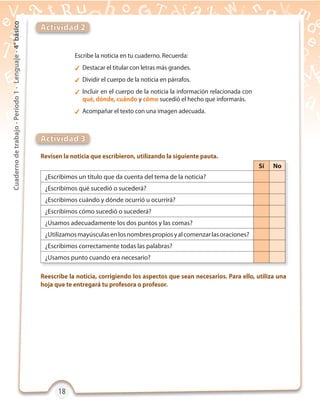18181818
Cuadernodetrabajo-Período1-Lenguaje-4°básico
Revisen la noticia que escribieron, utilizando la siguiente pauta.
Reescribe la noticia, corrigiendo los aspectos que sean necesarios. Para ello, utiliza una
hoja que te entregará tu profesora o profesor.
Actividad 2
Actividad 3
Escribe la noticia en tu cuaderno. Recuerda:
 Destacar el titular con letras más grandes.
 Dividir el cuerpo de la noticia en párrafos.
 Incluir en el cuerpo de la noticia la información relacionada con
qué, dónde, cuándo y cómo sucedió el hecho que informarás.
 Acompañar el texto con una imagen adecuada.
Sí No
¿Escribimos un título que da cuenta del tema de la noticia?
¿Escribimos qué sucedió o sucederá?
¿Escribimos cuándo y dónde ocurrió u ocurrirá?
¿Escribimos cómo sucedió o sucederá?
¿Usamos adecuadamente los dos puntos y las comas?
¿Utilizamosmayúsculasenlosnombrespropiosyalcomenzarlasoraciones?
¿Escribimos correctamente todas las palabras?
¿Usamos punto cuando era necesario?
 