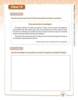 19
Cuadernodetrabajo-Período1-Lenguaje-4°básico
Escucha la primera parte de una historia que leerá tu profesora o profesor.
¿Has ido al zoológico? ¿En qué piensas cuando te imaginas el zoológico? Dibújalo.
Actividad 1
Actividad 2
Clase 10
El profesor Muñoz nos dijo que íbamos a hacer una excursión al zoológico y
que, después de ella, quería que cada uno escribiera un cuento sobre la visita.
O sobre los animales que habíamos visto. O sobre la forma en que los animales
habían sido capturados y llevados al zoológico.
“El cuento tiene que tratar sobre cualquier cosa en la que les haya hecho pensar
el zoológico”, dijo el profesor Muñoz.
Una excursión al zoológico
Mathew Lipman. Pixie. (Traducción libre y adaptación).
 