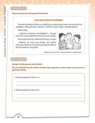 20202020
Cuadernodetrabajo-Período1-Lenguaje-4°básico
Ahora escucha esta otra parte de la historia.
¿En qué te hizo pensar esta historia?
Con tu compañero(a) de banco, escriban dos preguntas o temas que se les ocurran a
partir de lo leído.
Actividad 3
Actividad 4
 Nuestra pregunta o tema 1 es:
 Nuestra pregunta o tema 2 es:
Cuando el profesor Muñoz nos habló de sus planes para hacer una excursión al
zoológico, todos gritamos:“¡bravo!”,“¡ehhhh!”,“¡viva!”. Todos, excepto Nelson.
Nelson dijo:
—¿Quién va a querer ir al zoológico? —Y luego
hizo una mueca tapándose la nariz con los dedos.
Eso me puso furiosa, realmente furiosa, y le dije:
—Nelson, ¿te crees muy limpio, no? ¿Cómo
crees que olerías tú si tuvieras que pasarte todo el
día encerrado en una jaula?
Una excursión al zoológico
Mathew Lipman. Pixie. (Traducción libre y adaptación).
 
