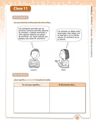 21
Cuadernodetrabajo-Período1-Lenguaje-4°básico
Lee con atención la discusión de estos niños.
¿Qué significa cautiverio? Completa la tabla.
Actividad 1
Actividad 2
Clase 11
Los zoológicos permiten que las
personas conozcan distintas especies
de animales y además mantienen a
salvo algunas especies en peligro
de extinción. Los tigres blancos, por
ejemplo, solo nacen en cautiverio.
Los animales no deben estar
encerrados, ellos deben vivir
en libertad y en su hábitat
natural. El cautiverio no es
lo natural.
Yo creo que significa… El diccionario dice…
ElenaLautaro
 