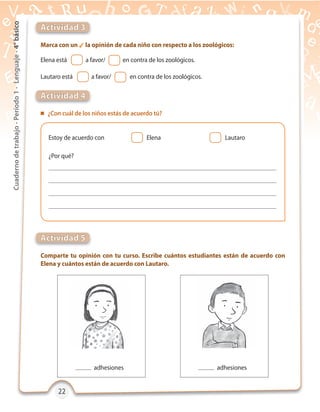 22222222
Cuadernodetrabajo-Período1-Lenguaje-4°básico
Actividad 3
Actividad 5
Actividad 4
Marca con un  la opinión de cada niño con respecto a los zoológicos:
Comparte tu opinión con tu curso. Escribe cuántos estudiantes están de acuerdo con
Elena y cuántos están de acuerdo con Lautaro.
 ¿Con cuál de los niños estás de acuerdo tú?
¿Por qué?
Estoy de acuerdo con
Elena está a favor/ en contra de los zoológicos.
Lautaro está a favor/ en contra de los zoológicos.
Elena Lautaro
adhesiones adhesiones
 