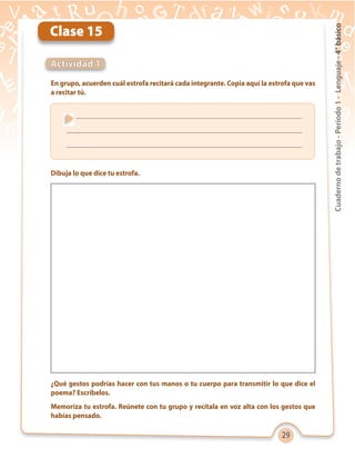 29
Cuadernodetrabajo-Período1-Lenguaje-4°básico
¿Qué gestos podrías hacer con tus manos o tu cuerpo para transmitir lo que dice el
poema? Escríbelos.
Memoriza tu estrofa. Reúnete con tu grupo y recítala en voz alta con los gestos que
habías pensado.
Clase 15
Actividad 1
En grupo, acuerden cuál estrofa recitará cada integrante. Copia aquí la estrofa que vas
a recitar tú.
Dibuja lo que dice tu estrofa.
 