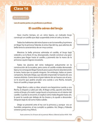 31
Cuadernodetrabajo-Período1-Lenguaje-4°básico
Clase 16
Actividad 1
Lee el cuento junto a tu profesora o profesor.
Hace mucho tiempo, en un reino lejano, un malvado brujo
construyó un castillo que dejó suspendido entre el cielo y la tierra.
Todos los habitantes del reino fueron a ver la maravilla y la primera
en llegar fue la princesa Yolanda, la única hija del rey, que además de
bella tenía la característica de ser muy curiosa.
Mientras la bella princesa admiraba el castillo, el brujo bajó
volando y se la llevó. El rey, desesperado, mandó construir una gran
escalera para llegar hasta el castillo y prometió dar la mano de la
princesa a quien lograra rescatarla.
Todos los jóvenes del reino trabajaron arduamente en la
construcción de la escalera, pero como el castillo estaba demasiado
lejosynoconseguíanllegarhastaél,pocoapocofueronabandonando
la tarea, hasta que no quedó ninguno. Sin embargo, había un joven
campesino, llamado Diego, que decidió emprender la hazaña de una
manera distinta. Como tenía el gran talento de ser bueno con el arco,
se le ocurrió que podría anudar una cuerda a una flecha, lanzarla
hacia el castillo y trepar por ella.
Diego llevó a cabo su idea: amarró una larguísima cuerda a una
flecha, la disparó y subió por ella. Al llegar arriba, apuntó otra flecha
contra el brujo y lo mató. Luego buscó a la princesa en el interior del
castillo. Cuando la encontró, le explicó cómo había llegado hasta ahí,
le pasó la cuerda por debajo de los brazos y la ayudó a descender.
Después bajó él, tal como había subido.
Diego se presentó ante el rey con la princesa y, aunque era un
humilde campesino, el rey cumplió su palabra. Así, Diego y Yolanda
vivieron juntos muy felices.
El castillo aéreo del brujo
Autor anónimo. En: El tesoro de la juventud. México. Editorial Jackson W.M. 1958
 