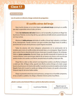 33
Cuadernodetrabajo-Período1-Lenguaje-4°básico
Clase 17
Actividad 1
Lee el cuento en silencio y luego contesta las preguntas:
Hace mucho tiempo, en un reino lejano, un malvado brujo construyó un castillo
que dejó suspendido entre el cielo y la tierra.
Todos los habitantes del reino fueron a ver la maravilla y la primera en llegar fue
la princesa Yolanda, la única hija del rey, que además de bella tenía la característica de
ser muy curiosa.
Mientras la bella princesa admiraba el castillo, el brujo bajó volando y se la llevó.
El rey, desesperado, mandó construir una gran escalera para llegar hasta el castillo y
prometió dar la mano de la princesa a quien lograra rescatarla.
Todos los jóvenes del reino trabajaron arduamente en la construcción de la
escalera, pero como el castillo estaba demasiado lejos y no conseguían llegar hasta él,
poco a poco fueron abandonando la tarea, hasta que no quedó ninguno. Sin embargo,
había un joven campesino, llamado Diego, que decidió emprender la hazaña de una
manera distinta. Como tenía el gran talento de ser bueno con el arco, se le ocurrió que
podría anudar una cuerda a una flecha, lanzarla hacia el castillo y trepar por ella.
Diego llevó a cabo su idea: amarró una larguísima cuerda a una flecha, la disparó
y subió por ella. Al llegar arriba, apuntó otra flecha contra el brujo y lo mató. Luego
buscó a la princesa en el interior del castillo. Cuando la encontró, le explicó cómo había
llegado hasta ahí, le pasó la cuerda por debajo de los brazos y la ayudó a descender.
Después bajó él, tal como había subido.
Diego se presentó ante el rey con la princesa y, aunque era un humilde campesino,
el rey cumplió su palabra. Así, Diego y Yolanda vivieron juntos muy felices.
El castillo aéreo del brujo
¿Quién cuenta esta historia? Marca o pinta la alternativa correcta.
Diego La princesa Yolanda.
Alguien que no
aparece en el cuento.
 